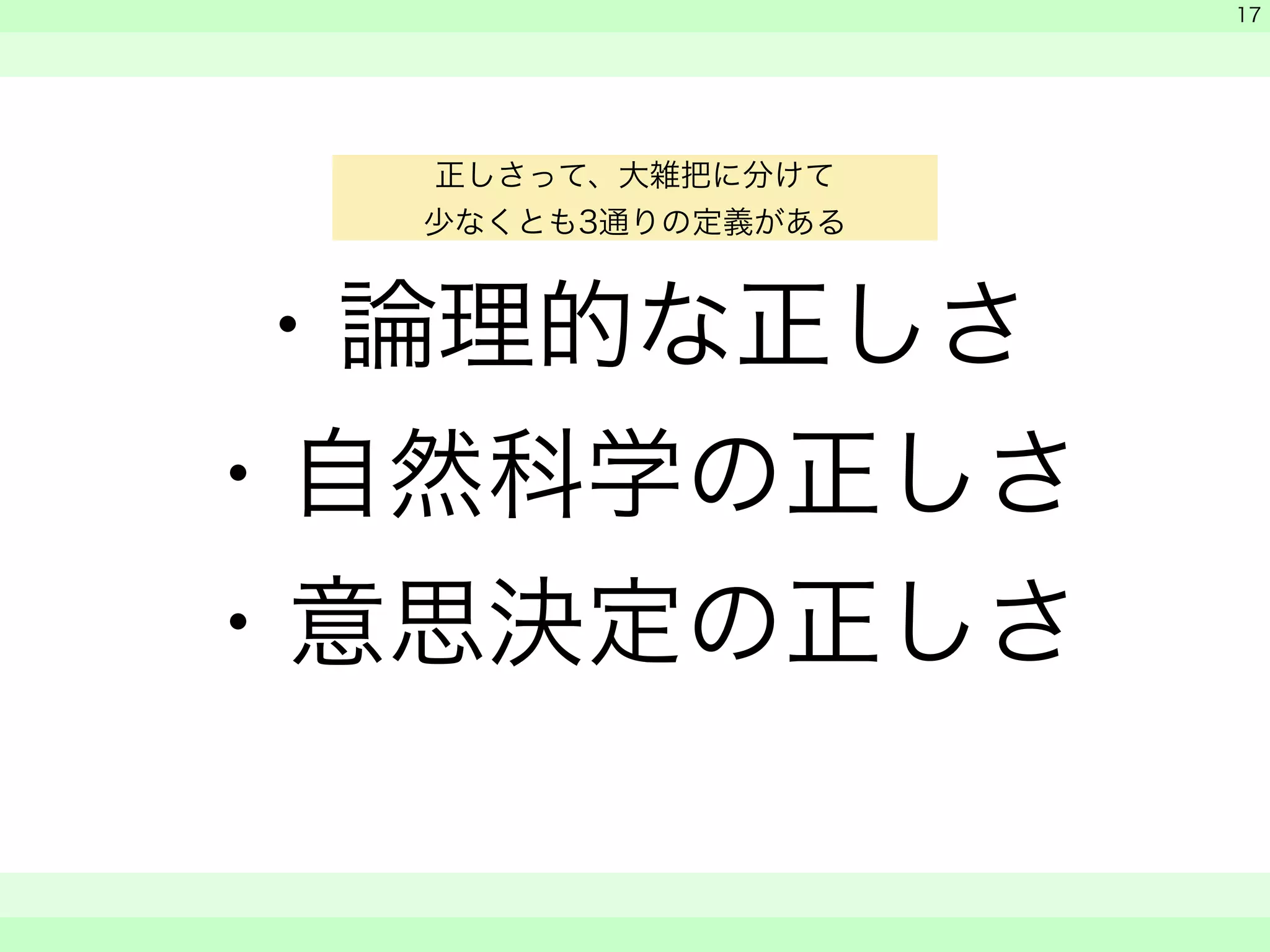 ・論理的な正しさ 
・自然科学の正しさ 
・意思決定の正しさ 
　 
　 
　　 
17 
正しさって、大雑把に分けて 
少なくとも3通りの定義がある 
 