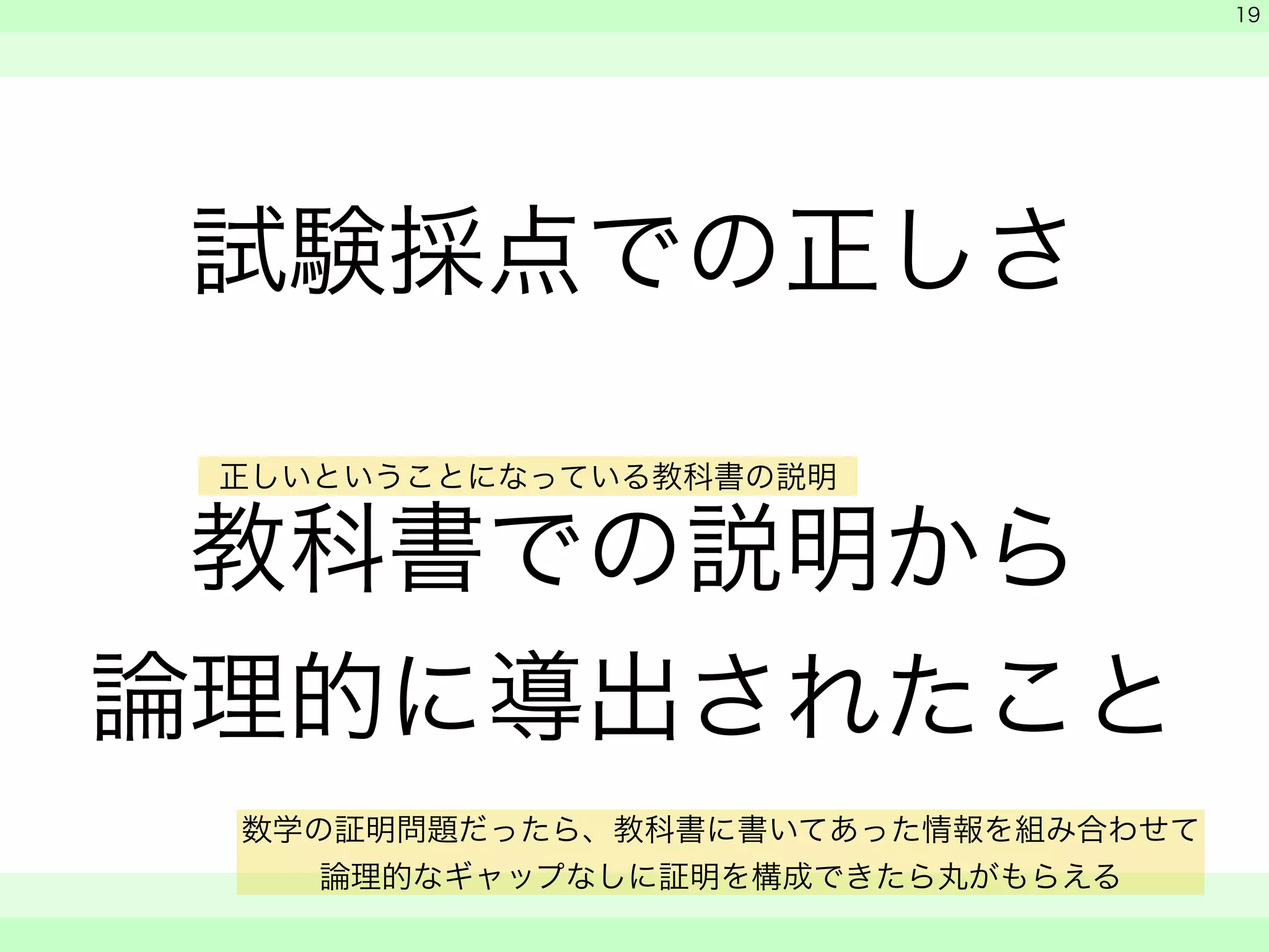 試験採点での正しさ 
! 
教科書での説明から 
論理的に導出されたこと 
　 
　 
　　 
19 
正しいということになっている教科書の説明 
数学の証明問題だったら、教科書に書いてあった情報を組み合わせて 
論理的なギャップなしに証明を構成できたら丸がもらえる 
 