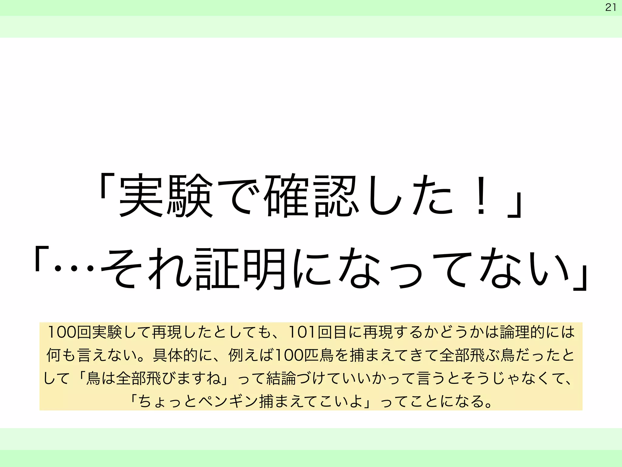 　 
　 
「実験で確認した！」 
「…それ証明になってない」 
　　 
21 
100回実験して再現したとしても、101回目に再現するかどうかは論理的には 
何も言えない。具体的に、例えば100匹鳥を捕まえてきて全部飛ぶ鳥だったと 
して「鳥は全部飛びますね」って結論づけていいかって言うとそうじゃなくて、 
「ちょっとペンギン捕まえてこいよ」ってことになる。 
 