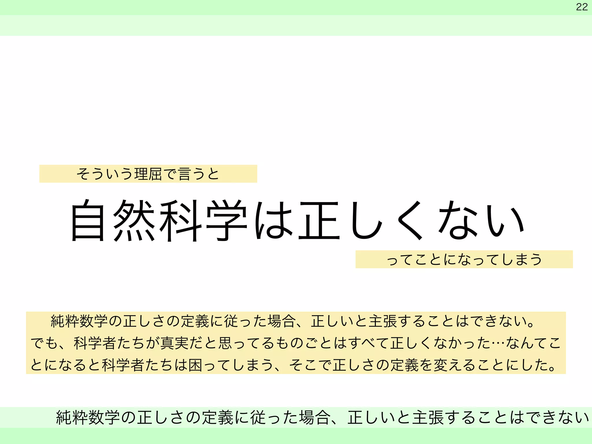 そういう理屈で言うと 
自然科学は正しくない 
　 
　 
ってことになってしまう 
純粋数学の正しさの定義に従った場合、正しいと主張することはできない 
　 
22 
純粋数学の正しさの定義に従った場合、正しいと主張することはできない。 
でも、科学者たちが真実だと思ってるものごとはすべて正しくなかった…なんてこ 
とになると科学者たちは困ってしまう、そこで正しさの定義を変えることにした。 
 
