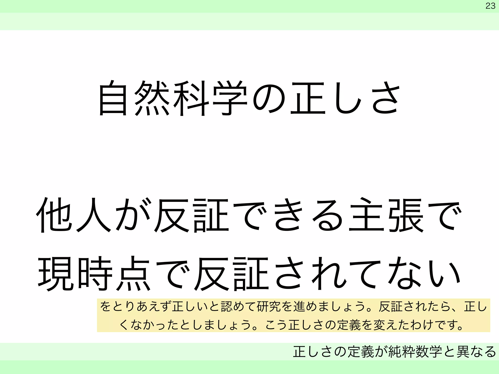自然科学の正しさ 
! 
他人が反証できる主張で 
現時点で反証されてない 
　 
　 
正しさの定義が純粋数学と異なる 
　 
23 
をとりあえず正しいと認めて研究を進めましょう。反証されたら、正し 
くなかったとしましょう。こう正しさの定義を変えたわけです。 
 