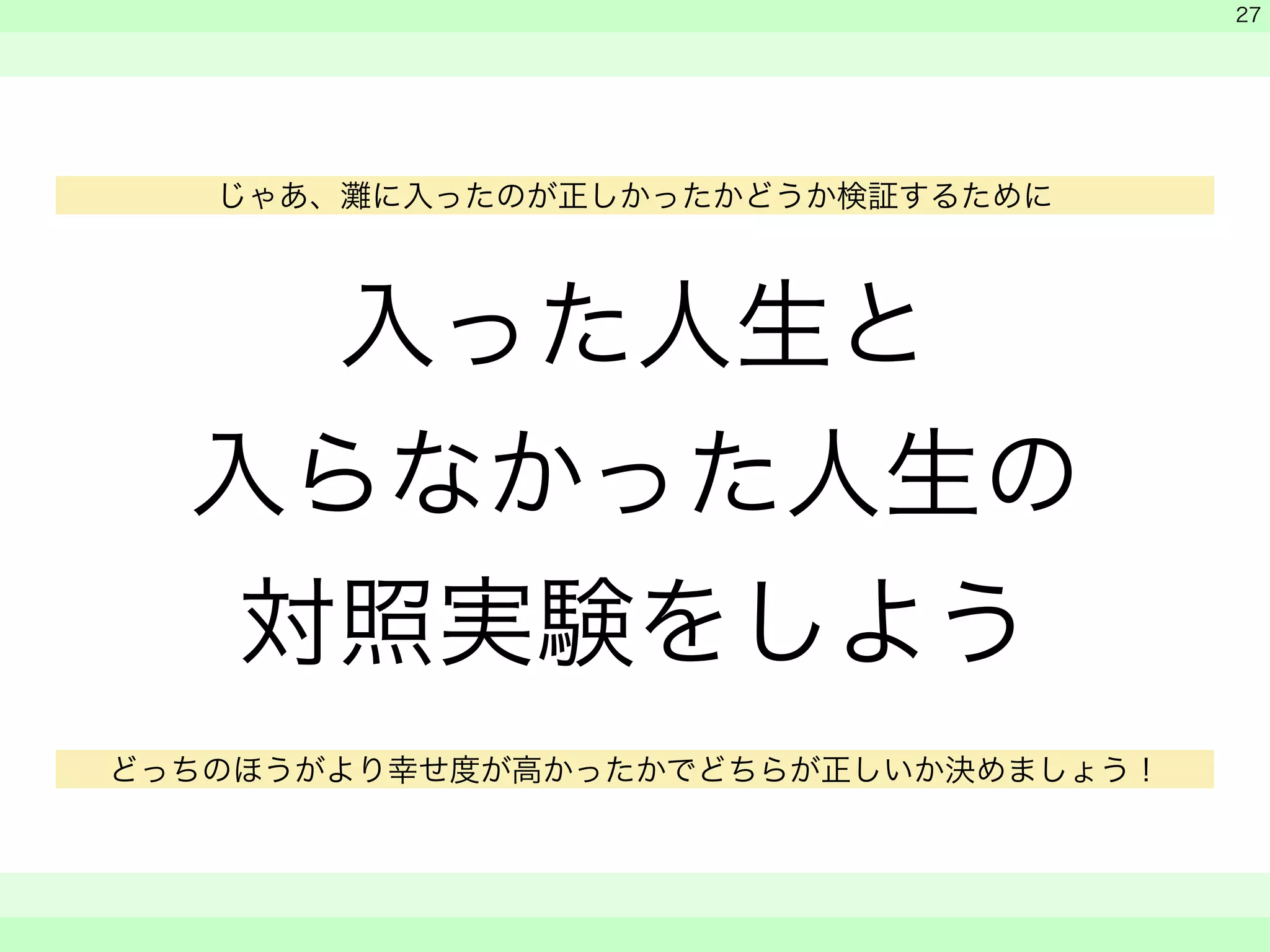 入った人生と 
入らなかった人生の 
対照実験をしよう 
　 
　 
　　 
27 
じゃあ、灘に入ったのが正しかったかどうか検証するために 
どっちのほうがより幸せ度が高かったかでどちらが正しいか決めましょう！ 
 