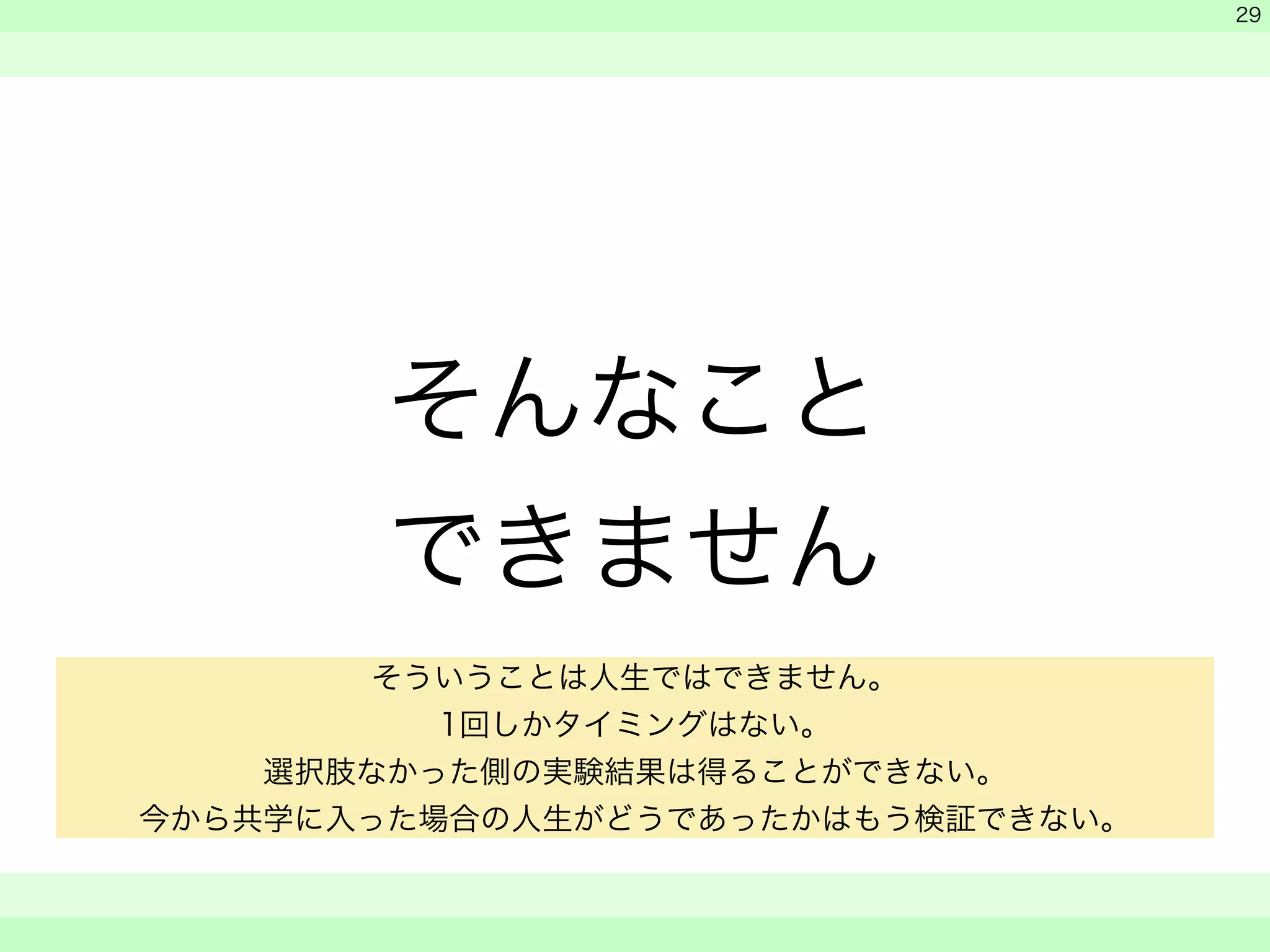 そんなこと 
できません 
　 
　 
　　 
29 
そういうことは人生ではできません。 
1回しかタイミングはない。 
選択肢なかった側の実験結果は得ることができない。 
今から共学に入った場合の人生がどうであったかはもう検証できない。 
 