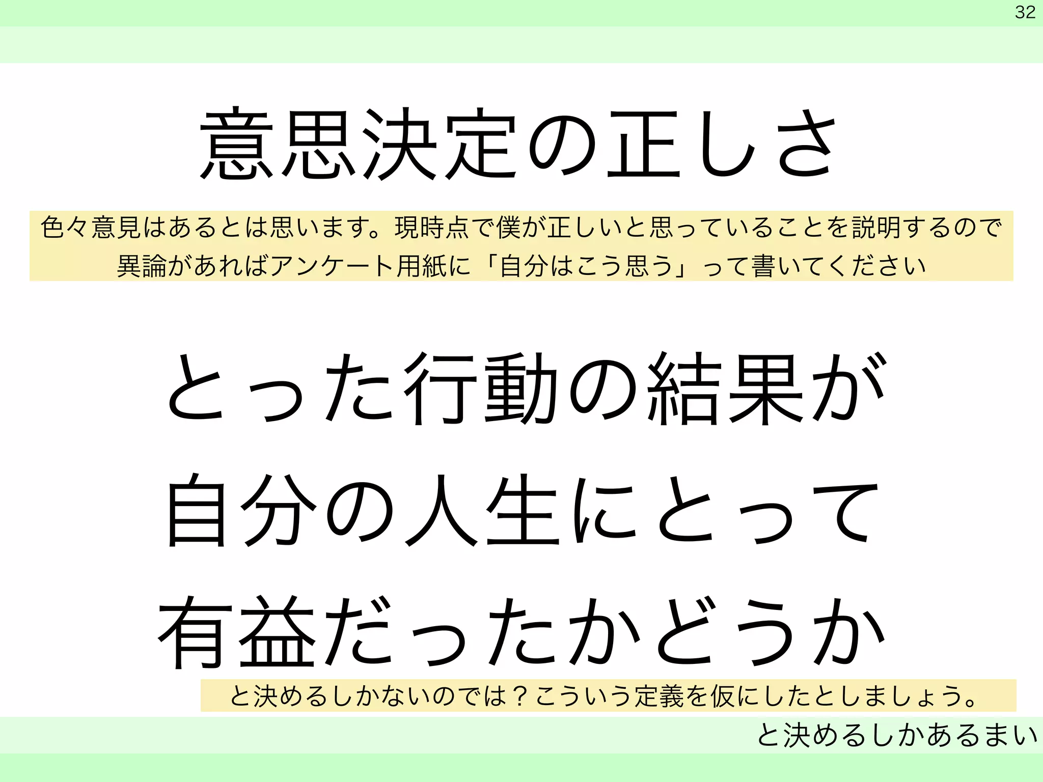 意思決定の正しさ 
色々意見はあるとは思います。現時点で僕が正しいと思っていることを説明するので 
異論があればアンケート用紙に「自分はこう思う」って書いてください 
! 
とった行動の結果が 
自分の人生にとって 
有益だったかどうか 
　 
　 
と決めるしかあるまい 
　 
32 
と決めるしかないのでは？こういう定義を仮にしたとしましょう。 
 