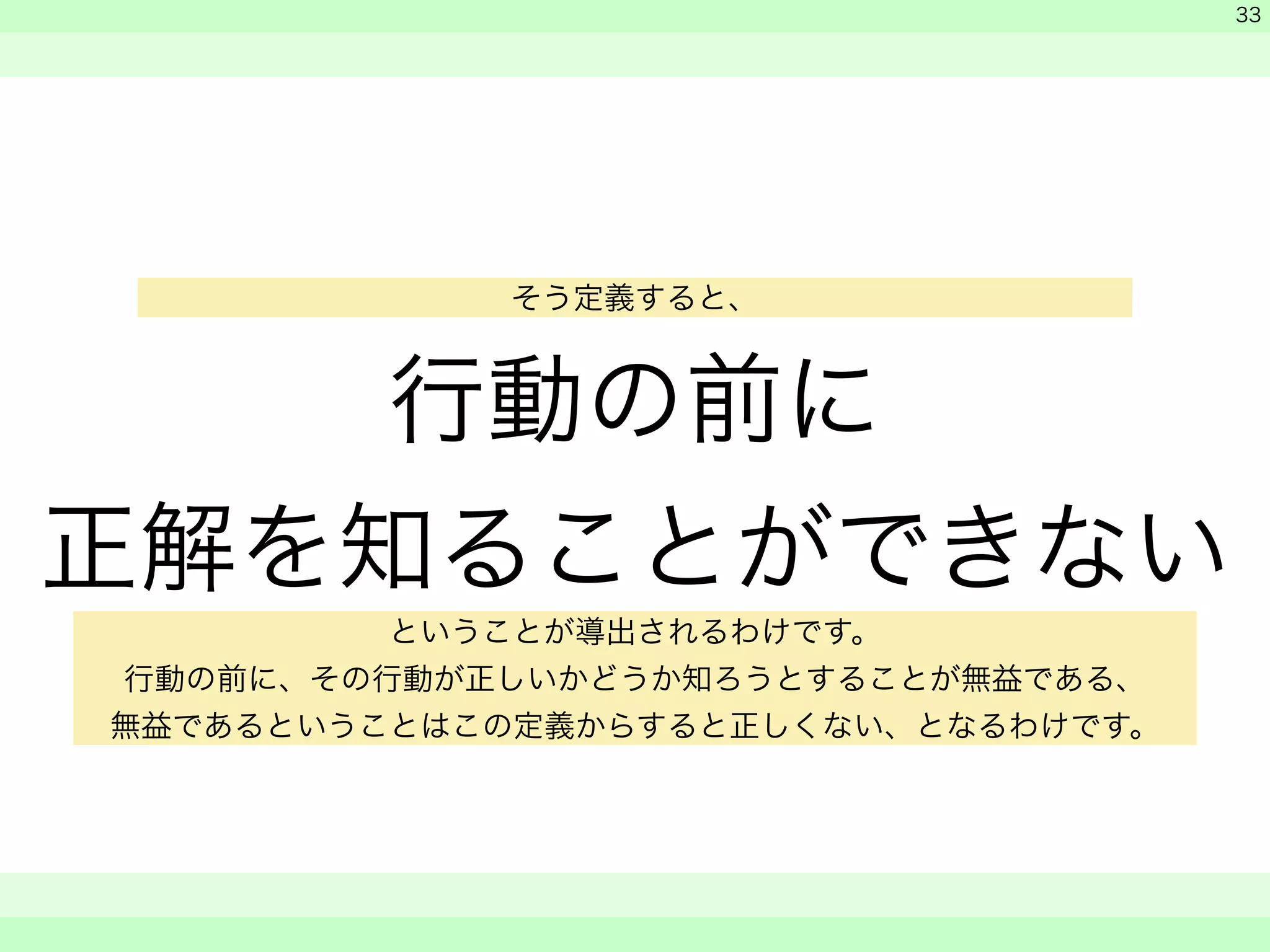 行動の前に 
正解を知ることができない 
　 
　 
　　 
33 
そう定義すると、 
ということが導出されるわけです。 
行動の前に、その行動が正しいかどうか知ろうとすることが無益である、 
無益であるということはこの定義からすると正しくない、となるわけです。 
 