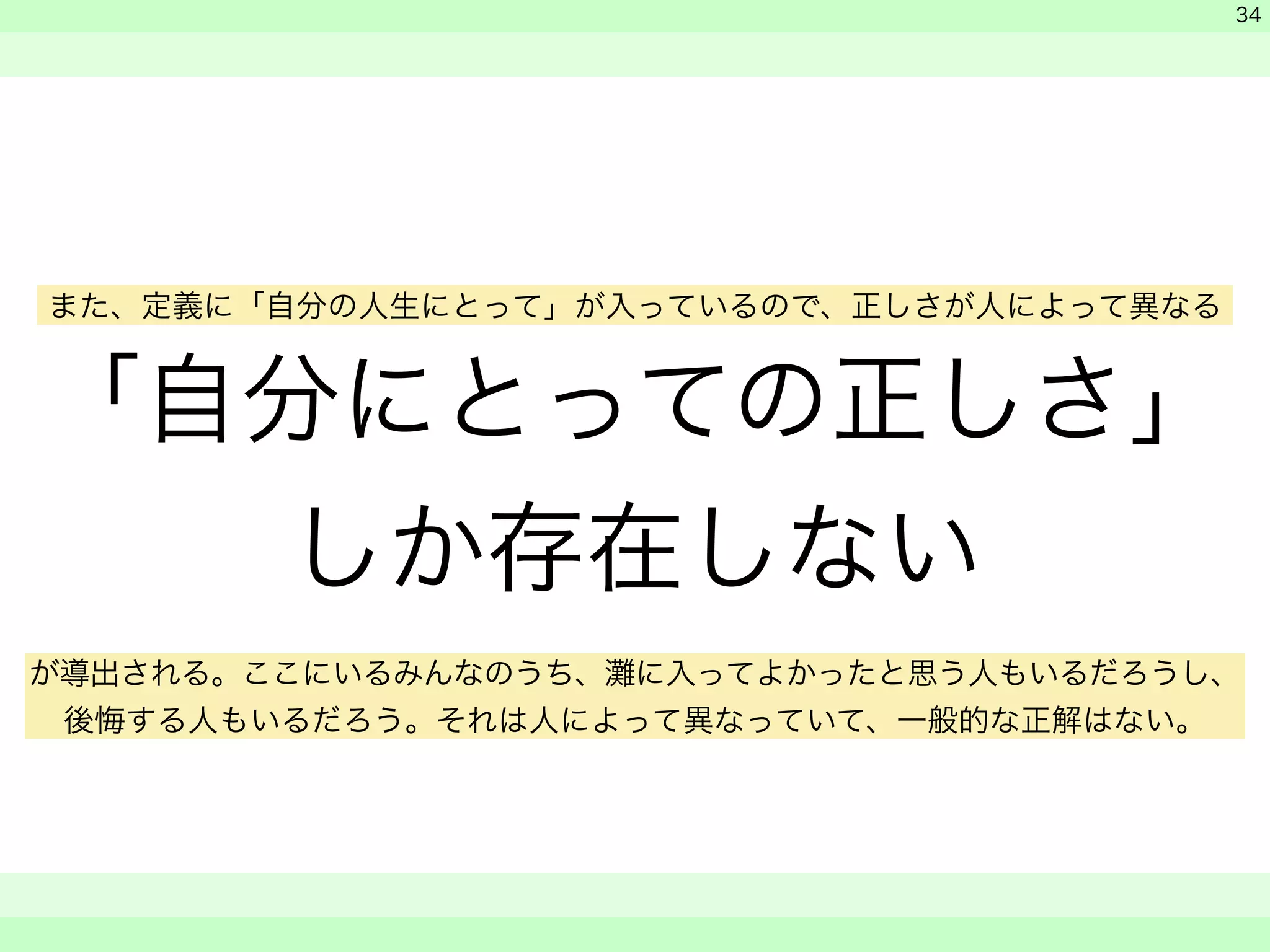 「自分にとっての正しさ」 
しか存在しない 
　 
　 
　　 
34 
また、定義に「自分の人生にとって」が入っているので、正しさが人によって異なる 
が導出される。ここにいるみんなのうち、灘に入ってよかったと思う人もいるだろうし、 
後悔する人もいるだろう。それは人によって異なっていて、一般的な正解はない。 
 
