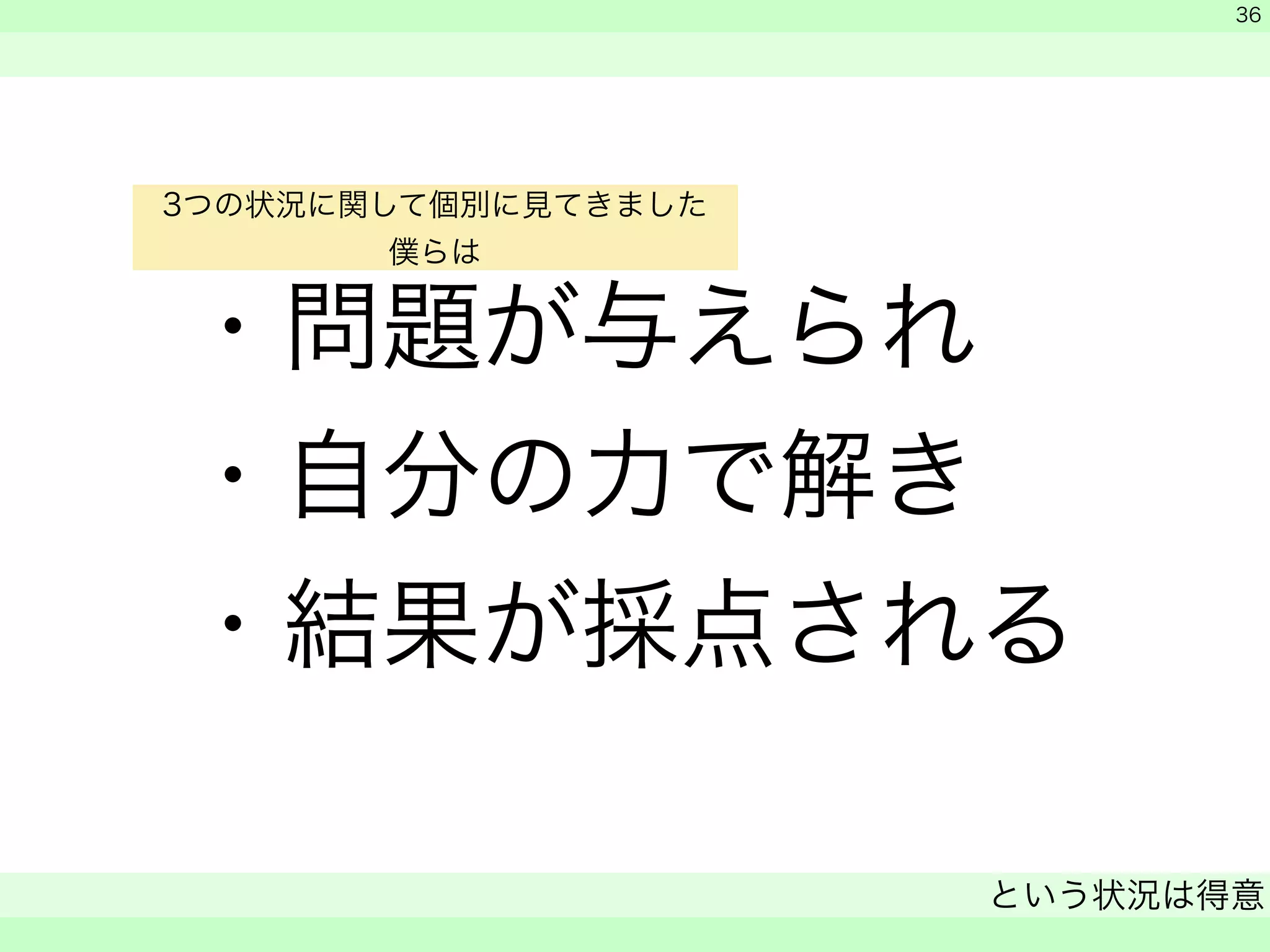 ・問題が与えられ 
・自分の力で解き 
・結果が採点される 
　 
　 
という状況は得意 
　 
36 
3つの状況に関して個別に見てきました 
僕らは 
 