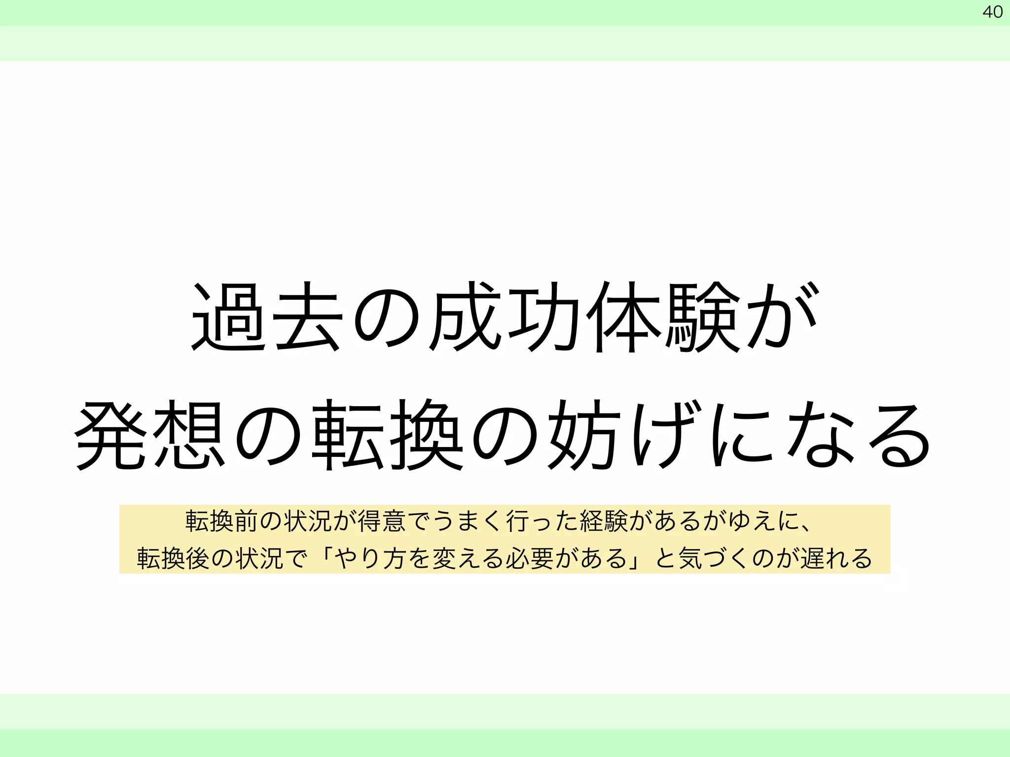 過去の成功体験が 
発想の転換の妨げになる 
　 
　 
　　 
40 
転換前の状況が得意でうまく行った経験があるがゆえに、 
転換後の状況で「やり方を変える必要がある」と気づくのが遅れる 
 