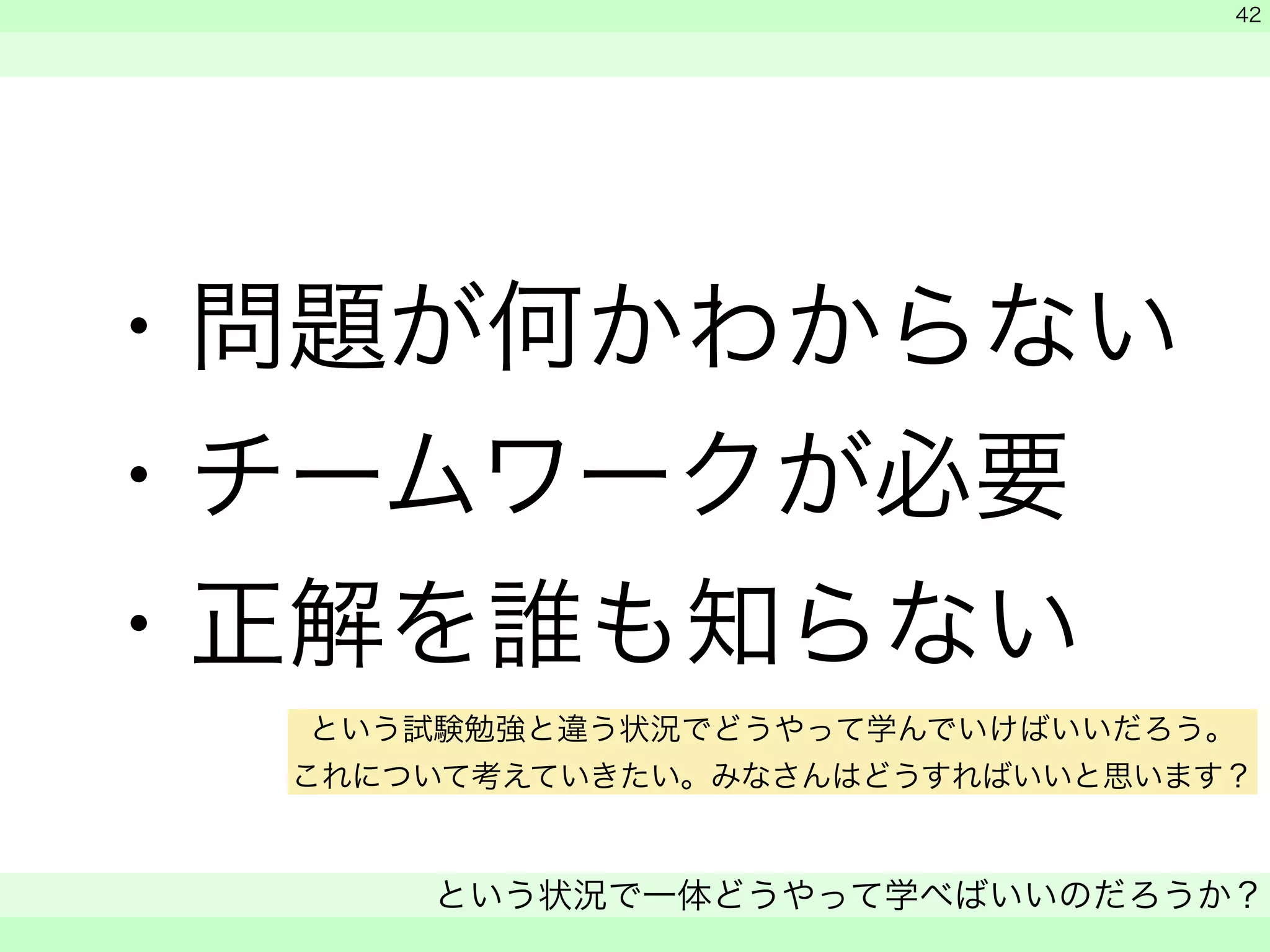 ・問題が何かわからない 
・チームワークが必要 
・正解を誰も知らない 
　 
　 
という状況で一体どうやって学べばいいのだろうか？ 
　 
42 
という試験勉強と違う状況でどうやって学んでいけばいいだろう。 
これについて考えていきたい。みなさんはどうすればいいと思います？ 
 