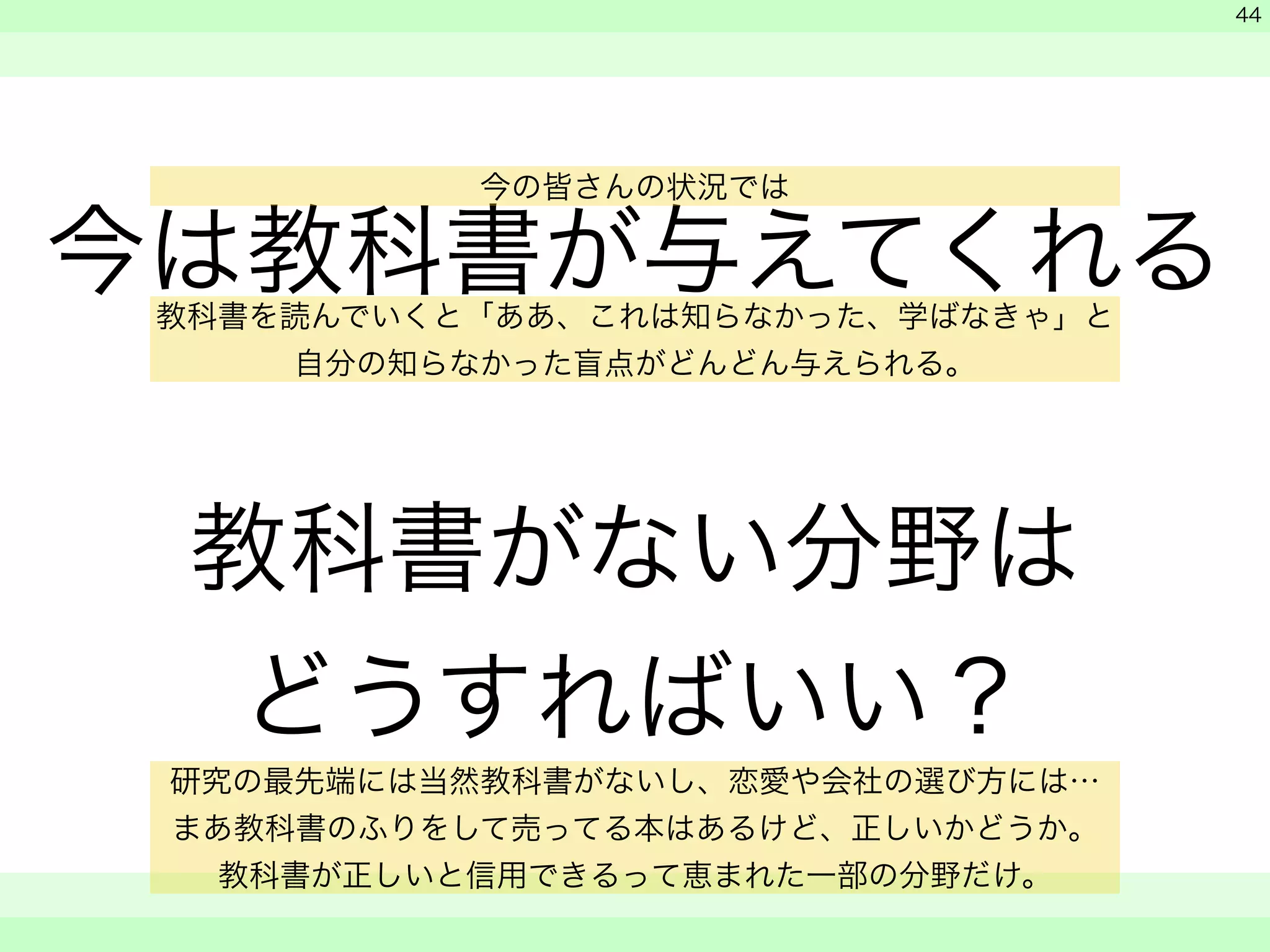 今は教科書が与えてくれる 
! 
教科書がない分野は 
どうすればいい？ 
　 
　 
　　 
44 
今の皆さんの状況では 
教科書を読んでいくと「ああ、これは知らなかった、学ばなきゃ」と 
自分の知らなかった盲点がどんどん与えられる。 
研究の最先端には当然教科書がないし、恋愛や会社の選び方には… 
まあ教科書のふりをして売ってる本はあるけど、正しいかどうか。 
教科書が正しいと信用できるって恵まれた一部の分野だけ。 
 
