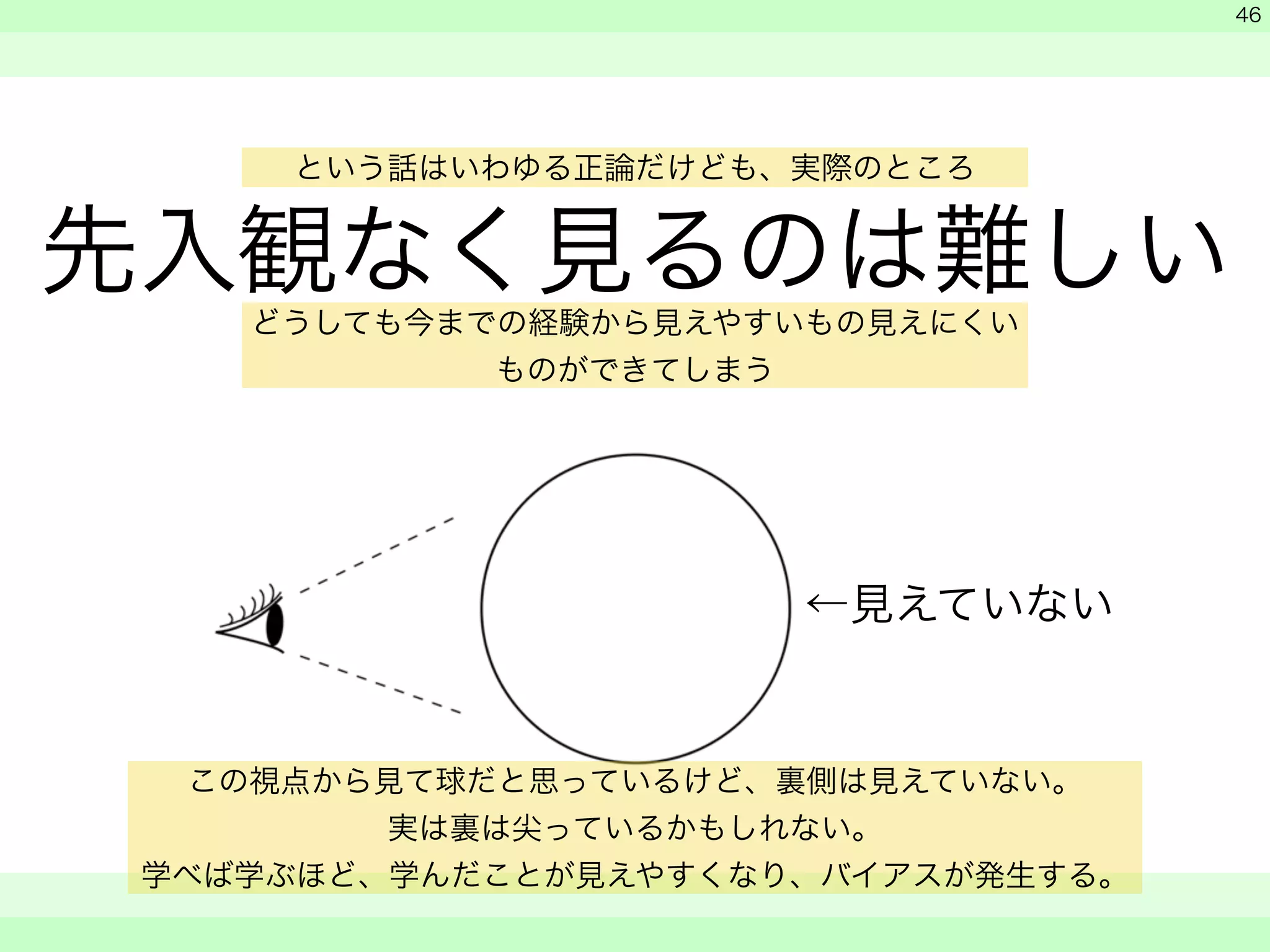 という話はいわゆる正論だけども、実際のところ 
先入観なく見るのは難しい 
　 
　 
　　 
46 
どうしても今までの経験から見えやすいもの見えにくい 
←見えていない 
ものができてしまう 
この視点から見て球だと思っているけど、裏側は見えていない。 
実は裏は尖っているかもしれない。 
学べば学ぶほど、学んだことが見えやすくなり、バイアスが発生する。 
 