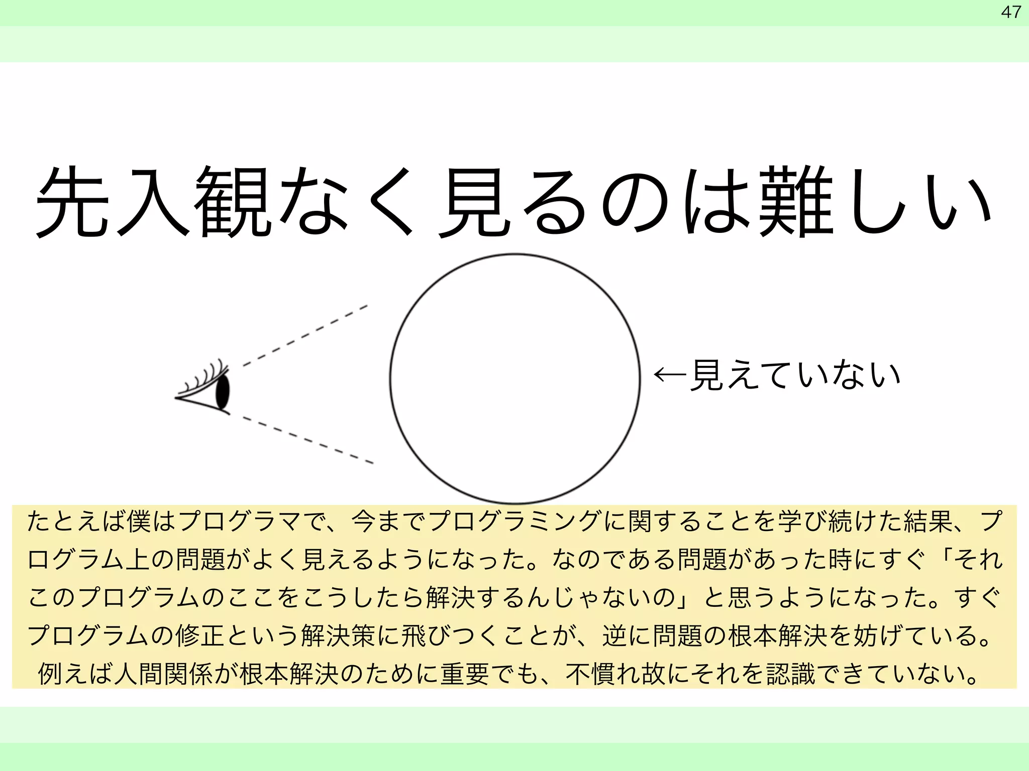 先入観なく見るのは難しい 
　 
　 
　　 
47 
←見えていない 
たとえば僕はプログラマで、今までプログラミングに関することを学び続けた結果、プ 
ログラム上の問題がよく見えるようになった。なのである問題があった時にすぐ「それ 
このプログラムのここをこうしたら解決するんじゃないの」と思うようになった。すぐ 
プログラムの修正という解決策に飛びつくことが、逆に問題の根本解決を妨げている。 
例えば人間関係が根本解決のために重要でも、不慣れ故にそれを認識できていない。 
 