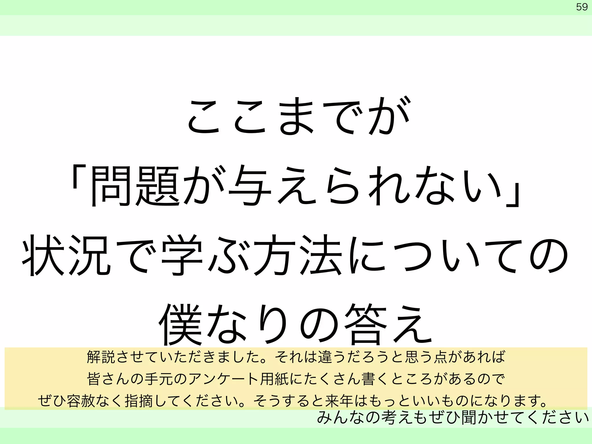 ここまでが 
「問題が与えられない」 
状況で学ぶ方法についての 
僕なりの答え 
　 
　 
みんなの考えもぜひ聞かせてください 
　 
59 
解説させていただきました。それは違うだろうと思う点があれば 
皆さんの手元のアンケート用紙にたくさん書くところがあるので 
ぜひ容赦なく指摘してください。そうすると来年はもっといいものになります。 
 