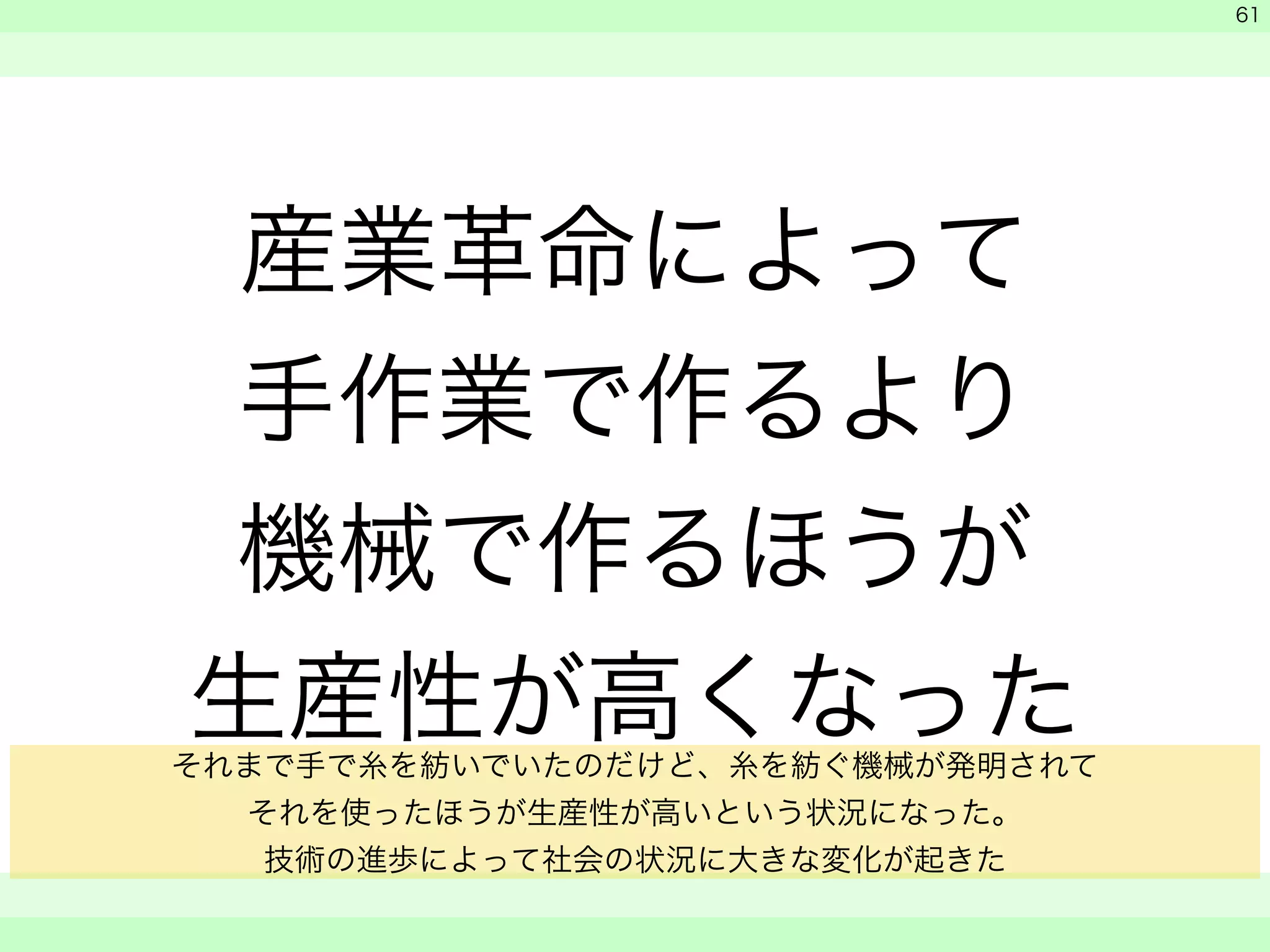 産業革命によって 
手作業で作るより 
機械で作るほうが 
生産性が高くなった 
　 
　 
　　 
61 
それまで手で糸を紡いでいたのだけど、糸を紡ぐ機械が発明されて 
それを使ったほうが生産性が高いという状況になった。 
技術の進歩によって社会の状況に大きな変化が起きた 
 