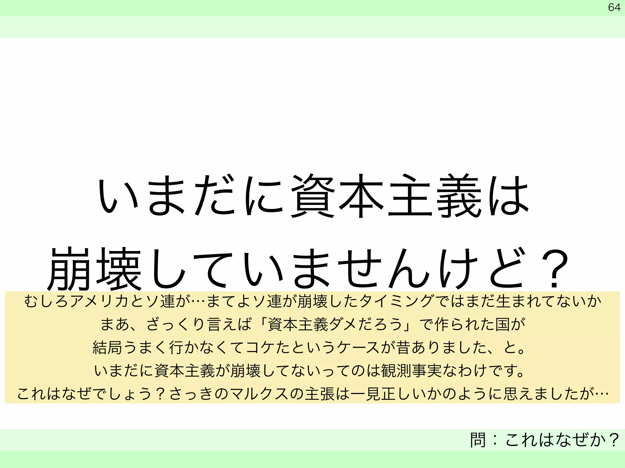 いまだに資本主義は 
崩壊していませんけど？ 
　 
　 
問：これはなぜか？ 
　 
64 
むしろアメリカとソ連が…まてよソ連が崩壊したタイミングではまだ生まれてないか 
まあ、ざっくり言えば「資本主義ダメだろう」で作られた国が 
結局うまく行かなくてコケたというケースが昔ありました、と。 
いまだに資本主義が崩壊してないってのは観測事実なわけです。 
これはなぜでしょう？さっきのマルクスの主張は一見正しいかのように思えましたが… 
 