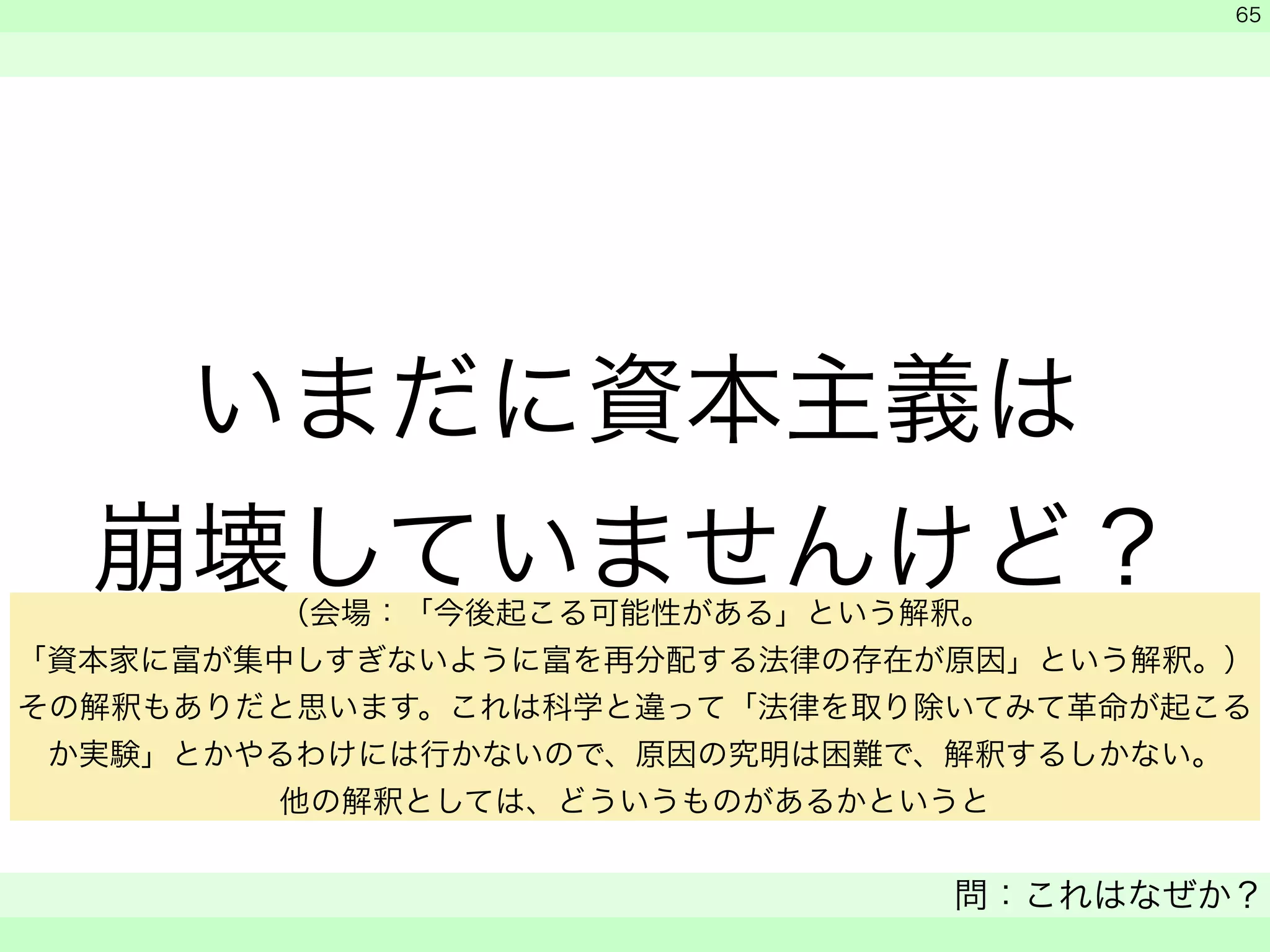 いまだに資本主義は 
崩壊していませんけど？ 
　 
　 
問：これはなぜか？ 
　 
65 
（会場：「今後起こる可能性がある」という解釈。 
「資本家に富が集中しすぎないように富を再分配する法律の存在が原因」という解釈。） 
その解釈もありだと思います。これは科学と違って「法律を取り除いてみて革命が起こる 
か実験」とかやるわけには行かないので、原因の究明は困難で、解釈するしかない。 
他の解釈としては、どういうものがあるかというと 
 