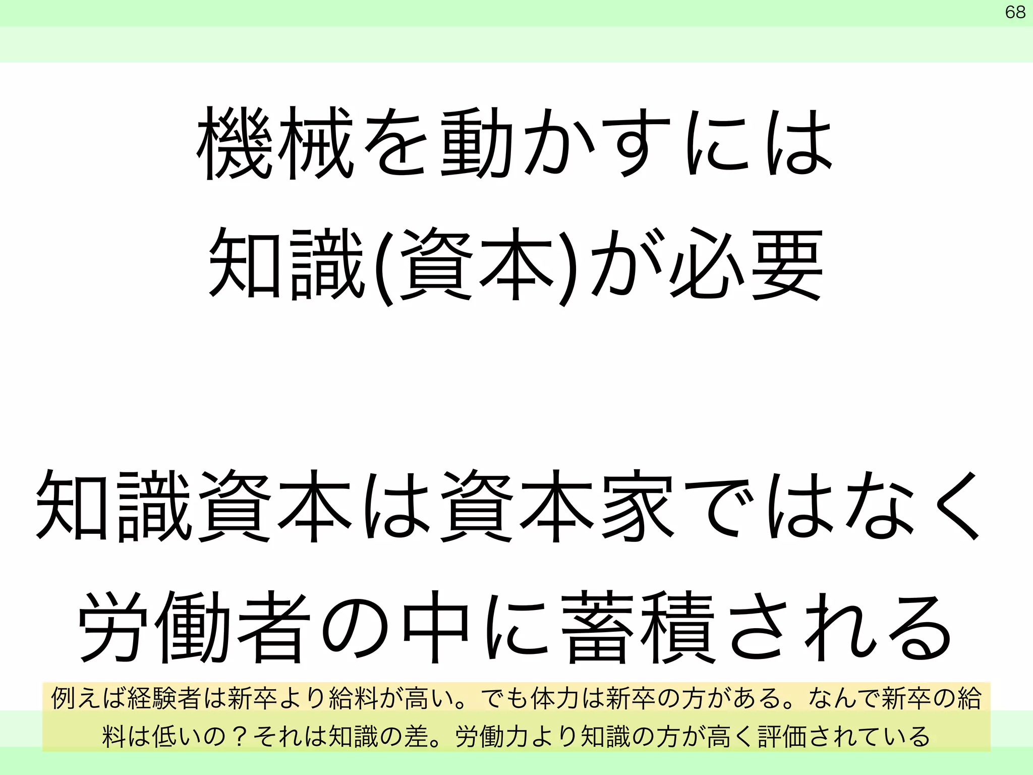 機械を動かすには 
知識(資本)が必要 
! 
知識資本は資本家ではなく 
労働者の中に蓄積される 
　 
　 
　　 
68 
例えば経験者は新卒より給料が高い。でも体力は新卒の方がある。なんで新卒の給 
料は低いの？それは知識の差。労働力より知識の方が高く評価されている 
 