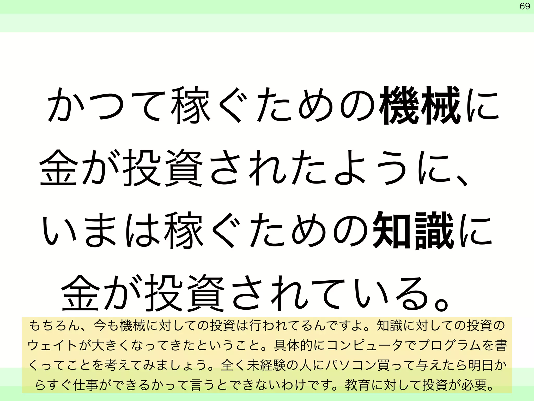 かつて稼ぐための機械に 
金が投資されたように、 
いまは稼ぐための知識に 
金が投資されている。 
　 
　 
　　 
69 
もちろん、今も機械に対しての投資は行われてるんですよ。知識に対しての投資の 
ウェイトが大きくなってきたということ。具体的にコンピュータでプログラムを書 
くってことを考えてみましょう。全く未経験の人にパソコン買って与えたら明日か 
らすぐ仕事ができるかって言うとできないわけです。教育に対して投資が必要。 
 