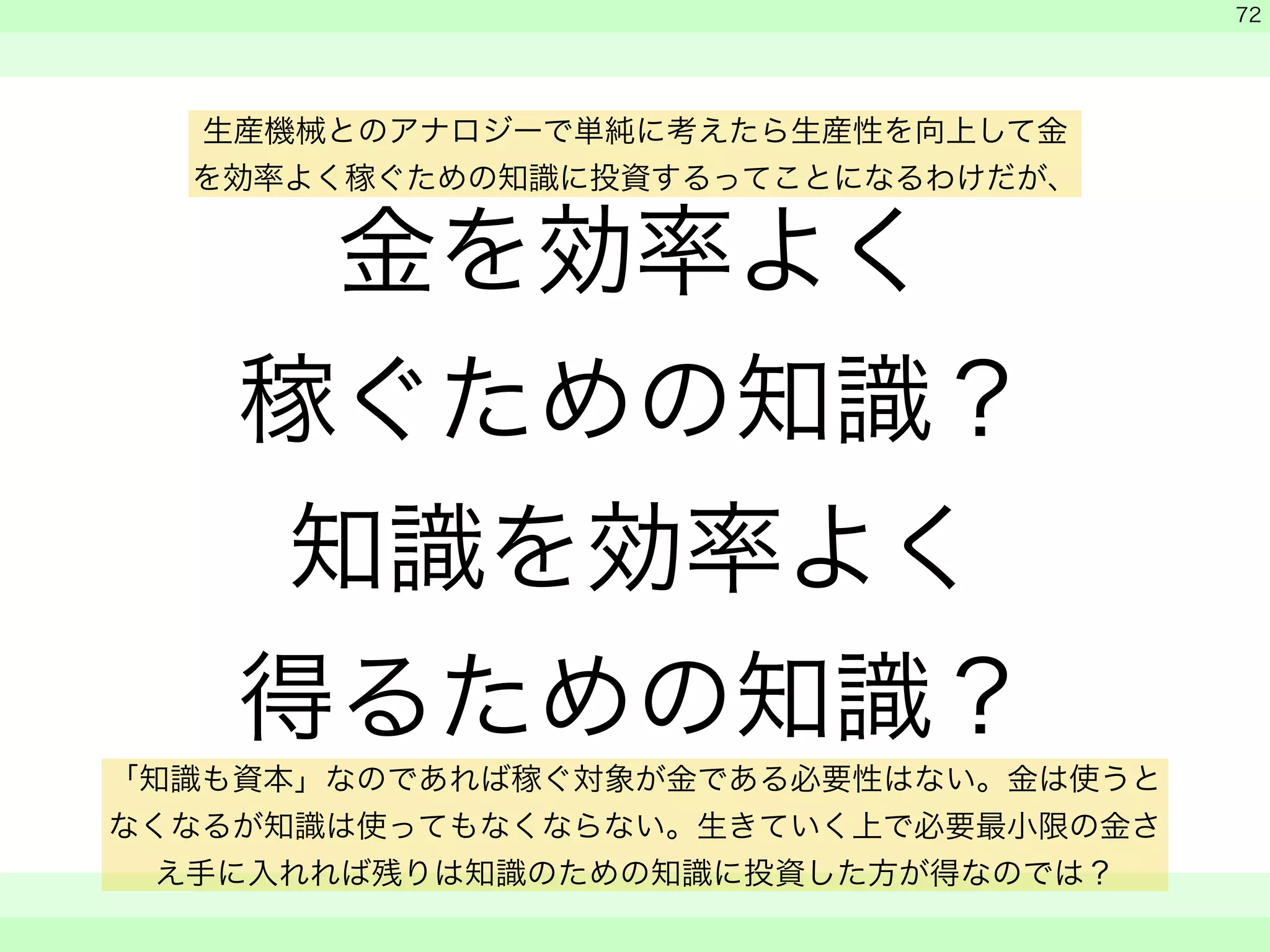 金を効率よく 
稼ぐための知識？ 
知識を効率よく 
得るための知識？ 
　 
　 
　　 
72 
生産機械とのアナロジーで単純に考えたら生産性を向上して金 
を効率よく稼ぐための知識に投資するってことになるわけだが、 
「知識も資本」なのであれば稼ぐ対象が金である必要性はない。金は使うと 
なくなるが知識は使ってもなくならない。生きていく上で必要最小限の金さ 
え手に入れれば残りは知識のための知識に投資した方が得なのでは？ 
 