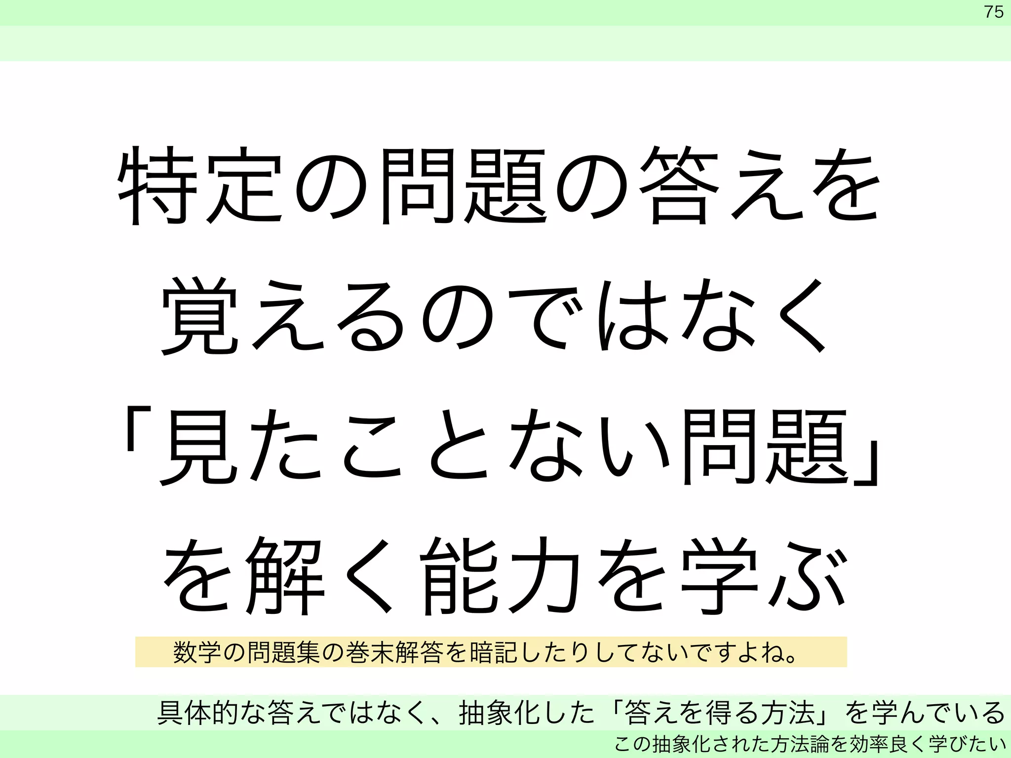 特定の問題の答えを 
覚えるのではなく 
「見たことない問題」 
を解く能力を学ぶ 
　 
　 
75 
数学の問題集の巻末解答を暗記したりしてないですよね。 
具体的な答えではなく、抽象化した「答えを得る方法」を学んでいる 
この抽象化された方法論を効率良く学びたい 
 