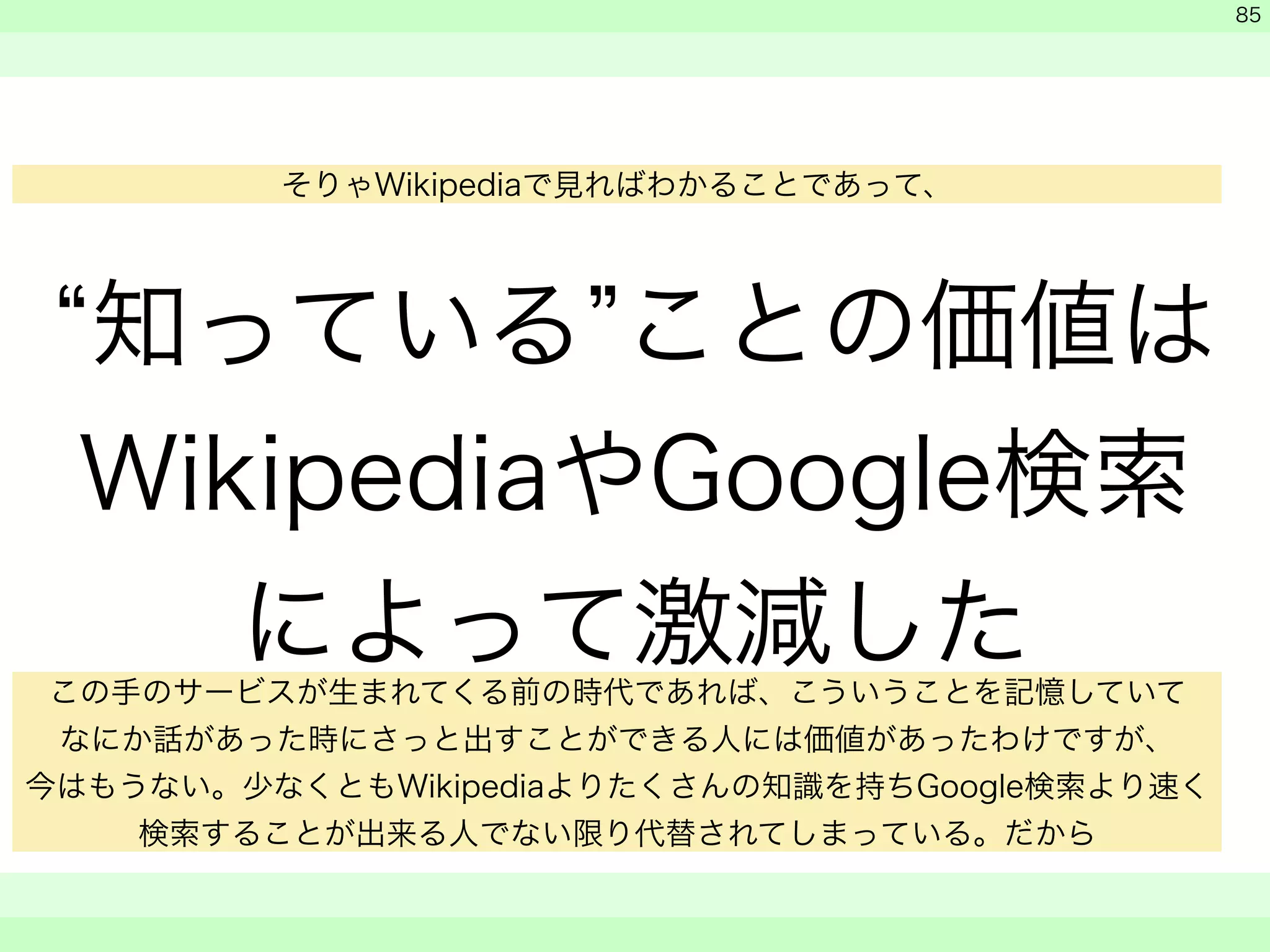 “知っている”ことの価値は 
WikipediaやGoogle検索 
によって激減した 
　 
　 
　　 
85 
そりゃWikipediaで見ればわかることであって、 
この手のサービスが生まれてくる前の時代であれば、こういうことを記憶していて 
なにか話があった時にさっと出すことができる人には価値があったわけですが、 
今はもうない。少なくともWikipediaよりたくさんの知識を持ちGoogle検索より速く 
検索することが出来る人でない限り代替されてしまっている。だから 
 
