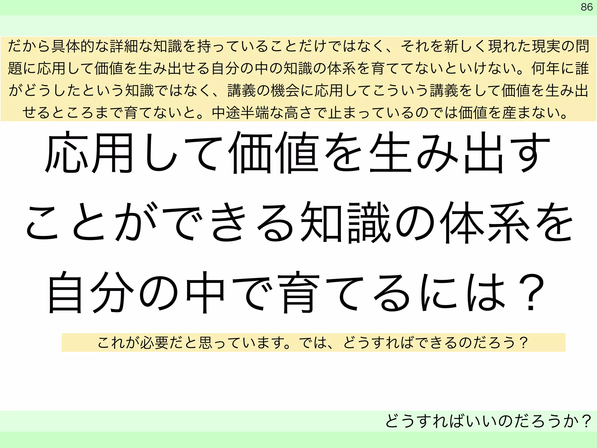 応用して価値を生み出す 
ことができる知識の体系を 
自分の中で育てるには？ 
　 
　 
どうすればいいのだろうか？ 
　 
86 
だから具体的な詳細な知識を持っていることだけではなく、それを新しく現れた現実の問 
題に応用して価値を生み出せる自分の中の知識の体系を育ててないといけない。何年に誰 
がどうしたという知識ではなく、講義の機会に応用してこういう講義をして価値を生み出 
せるところまで育てないと。中途半端な高さで止まっているのでは価値を産まない。 
これが必要だと思っています。では、どうすればできるのだろう？ 
 