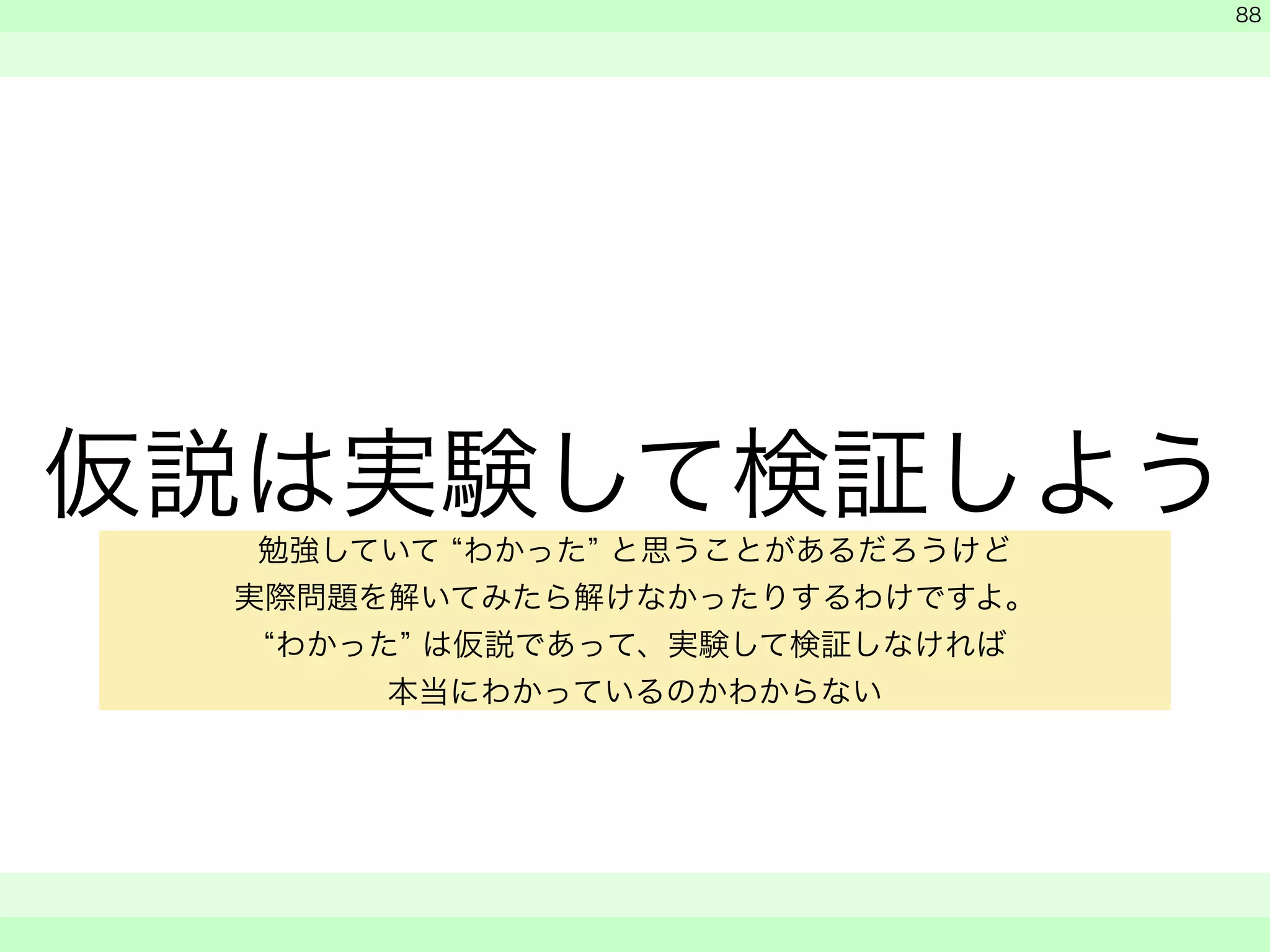 仮説は実験して検証しよう 
　 
　 
　　 
88 
勉強していて “わかった” と思うことがあるだろうけど 
実際問題を解いてみたら解けなかったりするわけですよ。 
“わかった” は仮説であって、実験して検証しなければ 
本当にわかっているのかわからない 
 