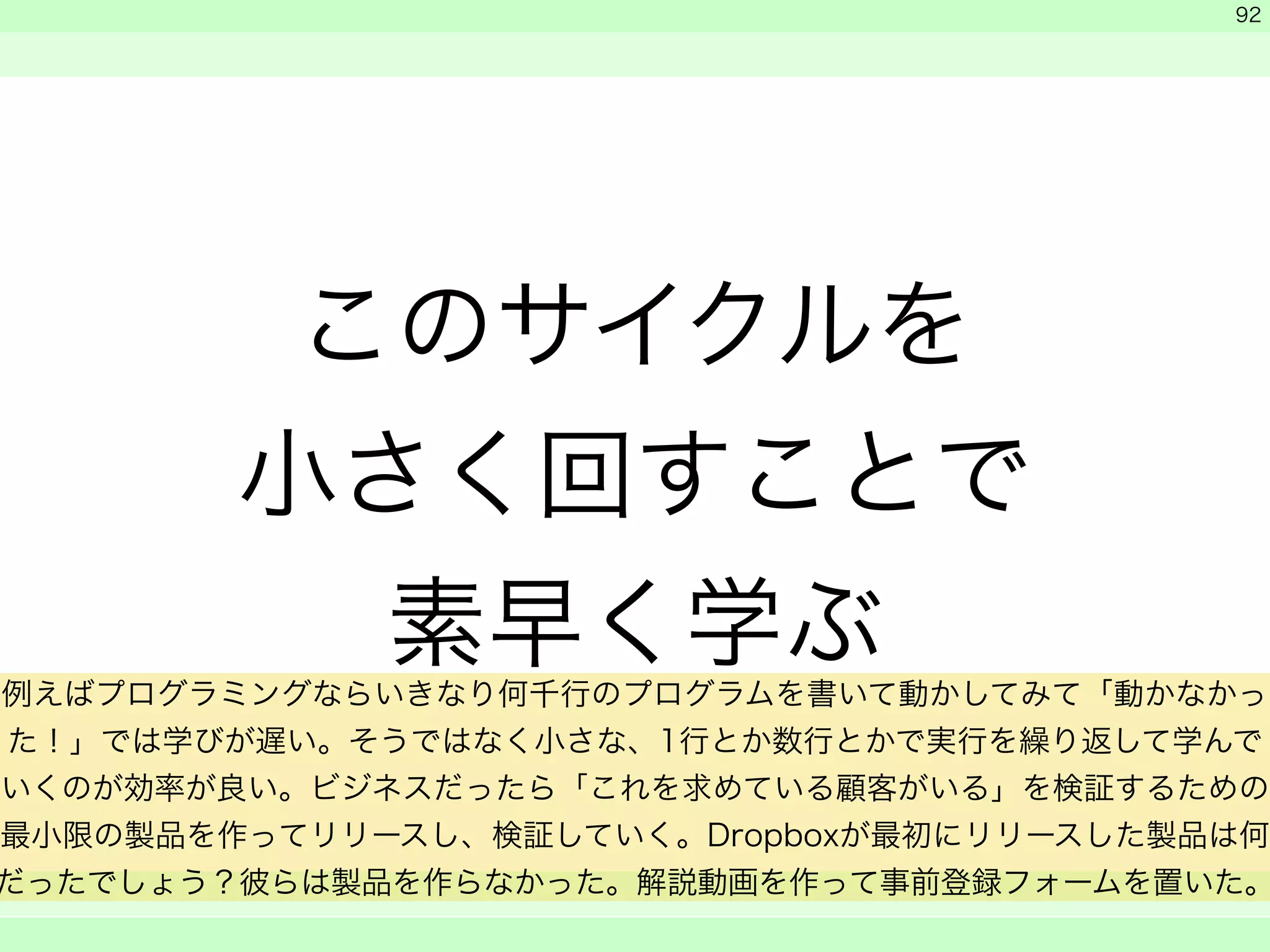 このサイクルを 
小さく回すことで 
素早く学ぶ 
　 
　 
　　 
92 
例えばプログラミングならいきなり何千行のプログラムを書いて動かしてみて「動かなかっ 
た！」では学びが遅い。そうではなく小さな、1行とか数行とかで実行を繰り返して学んで 
いくのが効率が良い。ビジネスだったら「これを求めている顧客がいる」を検証するための 
最小限の製品を作ってリリースし、検証していく。Dropboxが最初にリリースした製品は何 
だったでしょう？彼らは製品を作らなかった。解説動画を作って事前登録フォームを置いた。 
 