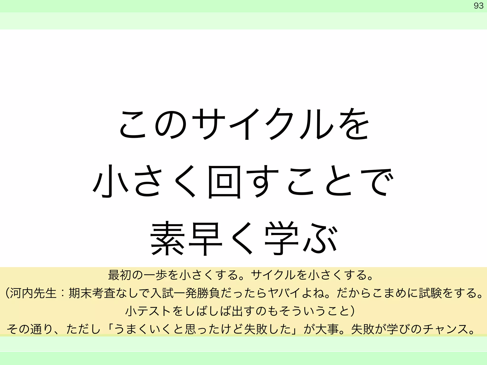 このサイクルを 
小さく回すことで 
素早く学ぶ 
　 
　 
　　 
93 
最初の一歩を小さくする。サイクルを小さくする。 
（河内先生：期末考査なしで入試一発勝負だったらヤバイよね。だからこまめに試験をする。 
小テストをしばしば出すのもそういうこと） 
その通り、ただし「うまくいくと思ったけど失敗した」が大事。失敗が学びのチャンス。 
 