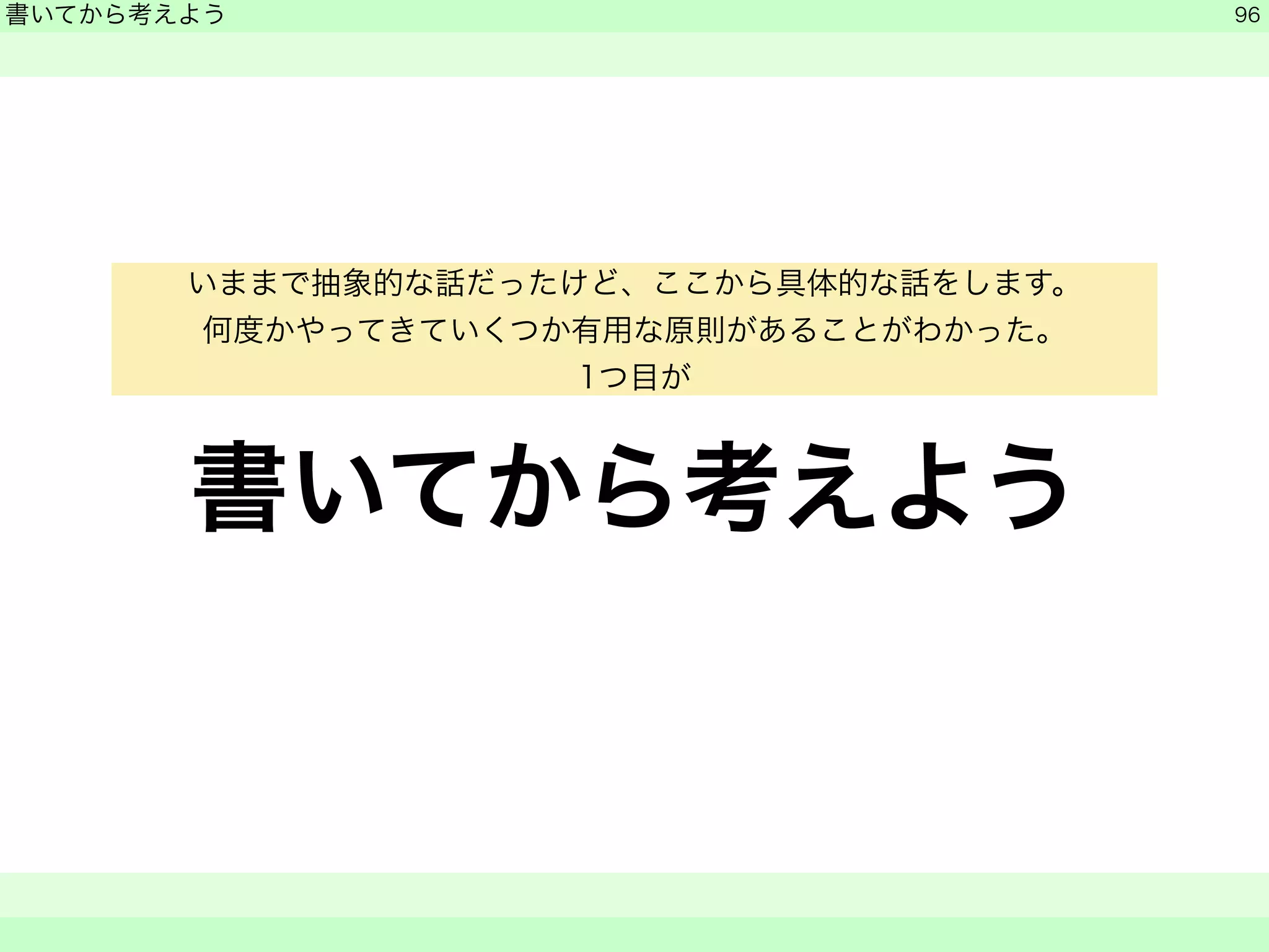 書いてから考えよう 
　 
書いてから考えよう 
　　 
96 
いままで抽象的な話だったけど、ここから具体的な話をします。 
何度かやってきていくつか有用な原則があることがわかった。 
1つ目が 
 