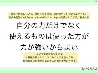 筆算で計算しないで、電卓を使ったり、表計算ソフトを使ったりする。 
数式の変形にもMathematicaやWolfram Alphaを使ったりする。社会人は 
自分の力だけでなく 
使えるものは使った方が 
力が強いからよい 
　 
　 
という考え方 
　 
10 
という生き方をしている。 
計算機を使ったり、ソフトウェアを使ったり、 
問題解決に同僚や社外の友人の力を借りたりする。 
 
