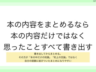 本の内容をまとめるなら 
本の内容だけではなく 
思ったことすべて書き出す 
　 
　 
107 
　　 
書き出してからまとめる。 
その方が「本の中だけの知識」「机上の空論」ではなく 
自分の経験に結びついたまとめになりやすい 
 
