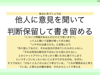 他人に意見を聞いて 
判断保留して書き留める 
! 
　 
　 
108 
　　 
盲点に気づく上では 
「こういう問題があるんだけどどう思います？」 
って人に聞いて返事が帰ってきた時に 
「いやそれは違うだろ」と反発したり 
「色々話してるけど、それは自分が求めていたものじゃない」 
「それは有効な解決法ではないから役に立たない」 
とかシャットアウトしてせっかく聞いたのに捨ててしまう 
というすっごいもったいないことをやりがちなのね、なぜか。 
そうではなく「少なくともこの人はこう考えている」「これが関係あると考え 
ている」と受け止め書き留め、それからじっくり考える 
 