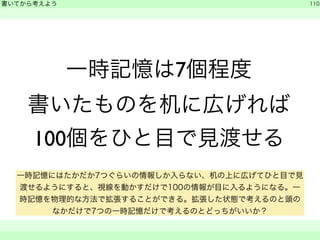 一時記憶は7個程度 
書いてから考えよう 
書いたものを机に広げれば 
100個をひと目で見渡せる 
110 
　　 
一時記憶にはたかだか7つぐらいの情報しか入らない、机の上に広げてひと目で見 
渡せるようにすると、視線を動かすだけで100の情報が目に入るようになる。一 
時記憶を物理的な方法で拡張することができる。拡張した状態で考えるのと頭の 
なかだけで7つの一時記憶だけで考えるのとどっちがいいか？ 
 