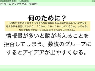 断片的情報の構造化 - KJ法の実践 
2: ボトムアップでグループ編成 
何のために？ 
! 
情報量が多いと脳が考えることを 
拒否してしまう。数枚のグループに 
するとアイデアが出やすくなる。 
113 
　　 
100枚付箋があります！ってそんなに情報があると脳が混乱してパンクして 
考える事を拒否してしまう。「うわー、ごちゃごちゃしているなー」ってなる。 
なので数枚のグループにした上でそれについて考える。 
 
