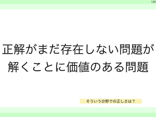 　 
　 
126 
正解がまだ存在しない問題が 
解くことに価値のある問題 
　　 
そういう分野での正しさは？ 
 