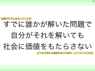 すでに誰かが解いた問題で 
自分がそれを解いても 
社会に価値をもたらさない 
　 
　 
　　 
13 
正解がすでにあるってことは 
ビジネス的には意味のない行為だ、ということになる 
 