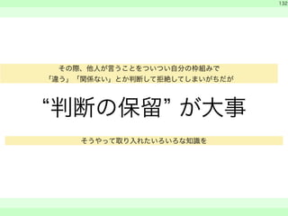 “判断の保留” が大事 
　 
　 
132 
　　 
その際、他人が言うことをついつい自分の枠組みで 
「違う」「関係ない」とか判断して拒絶してしまいがちだが 
そうやって取り入れたいろいろな知識を 
 
