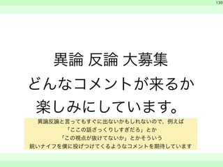 異論 反論 大募集 
どんなコメントが来るか 
楽しみにしています。 
　 
139 
　　 
異論反論と言ってもすぐに出ないかもしれないので、例えば 
「ここの話ざっくりしすぎだろ」とか 
「この視点が抜けてないか」とかそういう 
鋭いナイフを僕に投げつけてくるようなコメントを期待しています 
 