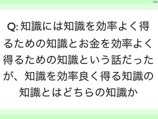 　 
141 
Q: 知識には知識を効率よく得 
るための知識とお金を効率よく 
得るための知識という話だった 
が、知識を効率良く得る知識の 
知識とはどちらの知識か 
　　 
 