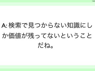 144 
A: 検索で見つからない知識にし 
か価値が残ってないということ 
だね。 
　 
　　 
 