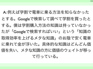 145 
A: 例えば学割で電車に乗る方法を知らなかった 
とする。Googleで検索して調べて学割を買ったと 
する。僕は学割購入方法の知識は持っていなかっ 
たが「Googleで検索すればいい」という「知識の 
取得効率を上げるメタな知識」のお陰で安く電車 
に乗れて金が浮いた。具体的な知識はどんどん価 
値を失い、メタな知識の方に価値のウェイトが移っ 
て行っている。 
　 
　　 
 