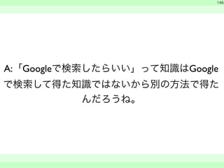 146 
A:「Googleで検索したらいい」って知識はGoogle 
で検索して得た知識ではないから別の方法で得た 
んだろうね。 
　 
　　 
 