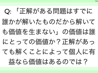 　 
154 
Q: 「正解がある問題はすでに 
誰かが解いたものだから解いて 
も価値を生まない」の価値は誰 
にとっての価値か？正解があっ 
ても解くことによって個人に有 
益なら価値はあるのでは？ 
　　 
 