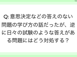　 
155 
Q: 意思決定などの答えのない 
問題の学び方の話だったが、逆 
に日々の試験のような答えがあ 
る問題にはどう対処する？ 
　　 
 