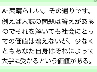 　 
157 
A: 素晴らしい。その通りです。 
例えば入試の問題は答えがある 
のでそれを解いても社会にとっ 
ての価値は増えないが、少なく 
ともあなた自身はそれによって 
大学に受かるという価値がある。 
　　 
 