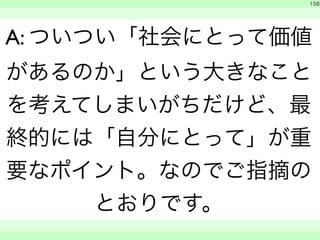158 
A: ついつい「社会にとって価値 
があるのか」という大きなこと 
を考えてしまいがちだけど、最 
終的には「自分にとって」が重 
要なポイント。なのでご指摘の 
とおりです。 
　 
　　 
