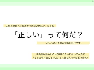 「正しい」って何だ？ 
　 
　 
　　 
16 
正解と見比べて採点ができない状況で、じゃあ 
ということを悩み始めたわけです 
まあ悩み始めたのは30歳ぐらいになってからで 
「もっと早く悩んどけよ」って話なんですけど（苦笑） 
 