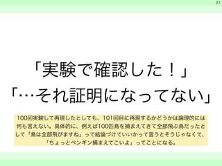 　 
　 
「実験で確認した！」 
「…それ証明になってない」 
　　 
21 
100回実験して再現したとしても、101回目に再現するかどうかは論理的には 
何も言えない。具体的に、例えば100匹鳥を捕まえてきて全部飛ぶ鳥だったと 
して「鳥は全部飛びますね」って結論づけていいかって言うとそうじゃなくて、 
「ちょっとペンギン捕まえてこいよ」ってことになる。 
 
