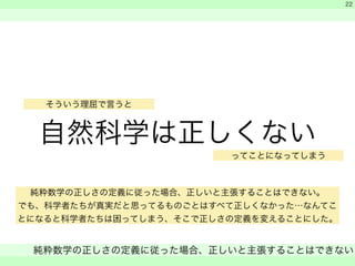 そういう理屈で言うと 
自然科学は正しくない 
　 
　 
ってことになってしまう 
純粋数学の正しさの定義に従った場合、正しいと主張することはできない 
　 
22 
純粋数学の正しさの定義に従った場合、正しいと主張することはできない。 
でも、科学者たちが真実だと思ってるものごとはすべて正しくなかった…なんてこ 
とになると科学者たちは困ってしまう、そこで正しさの定義を変えることにした。 
 